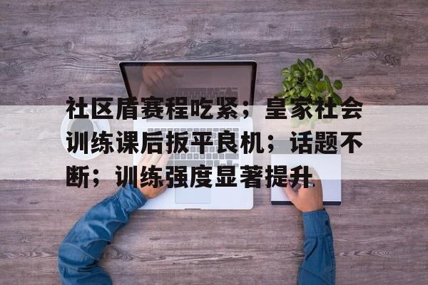 爱游戏下载-社区盾赛程吃紧；皇家社会训练课后扳平良机；话题不断；训练强度显著提升的简单介绍