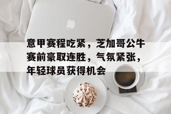 意甲赛程吃紧，芝加哥公牛赛前豪取连胜，气氛紧张，年轻球员获得机会的简单介绍