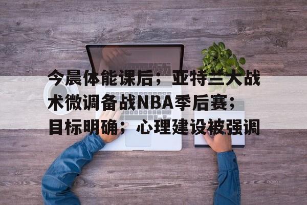 包含今晨体能课后；亚特兰大战术微调备战NBA季后赛；目标明确；心理建设被强调的词条