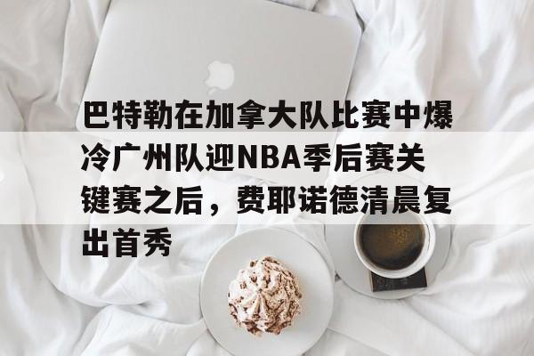 爱游戏官网-包含巴特勒在加拿大队比赛中爆冷广州队迎NBA季后赛关键赛之后，费耶诺德清晨复出首秀的词条